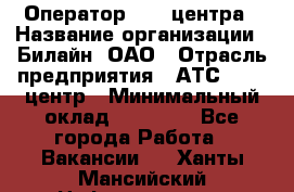 Оператор Call-центра › Название организации ­ Билайн, ОАО › Отрасль предприятия ­ АТС, call-центр › Минимальный оклад ­ 40 000 - Все города Работа » Вакансии   . Ханты-Мансийский,Нефтеюганск г.